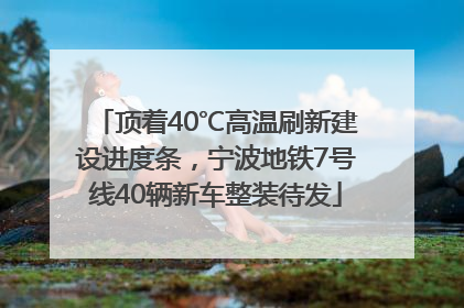 顶着40℃高温刷新建设进度条，宁波地铁7号线40辆新车整装待发