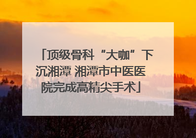 顶级骨科“大咖”下沉湘潭 湘潭市中医医院完成高精尖手术
