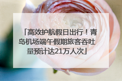 高效护航假日出行！青岛机场端午假期旅客吞吐量预计达21万人次