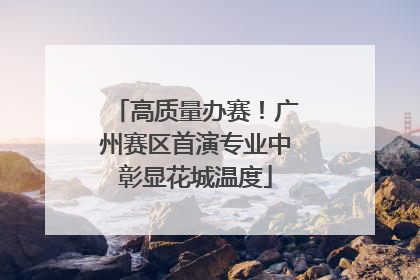 高质量办赛！广州赛区首演专业中彰显花城温度