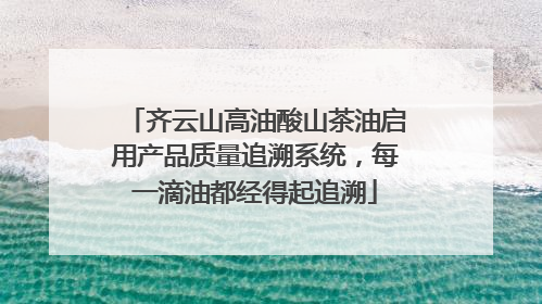 齐云山高油酸山茶油启用产品质量追溯系统，每一滴油都经得起追溯