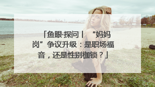 鱼眼·探问丨 “妈妈岗”争议升级：是职场福音，还是性别枷锁？