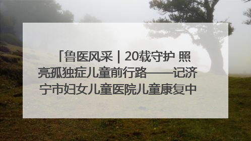 鲁医风采｜20载守护 照亮孤独症儿童前行路——记济宁市妇女儿童医院儿童康复中心主任、副主任技师赵淑珍