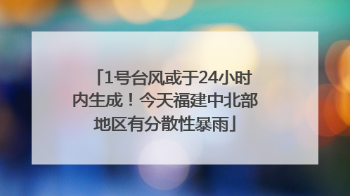 1号台风或于24小时内生成！今天福建中北部地区有分散性暴雨