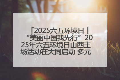 2025六五环境日丨“美丽中国我先行”2025年六五环境日山西主场活动在大同启动 多元形式绘就生态画卷
