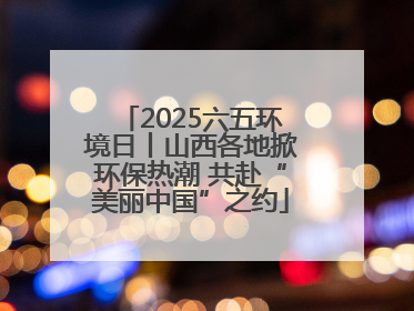 2025六五环境日丨山西各地掀环保热潮 共赴“美丽中国”之约