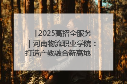 2025高招全服务｜河南物流职业学院：打造产教融合新高地 推动高质量快速发展