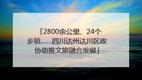 2800余公里、24个乡镇……四川达州达川区政协助推文旅融合发展