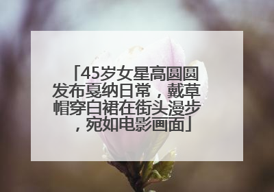 45岁女星高圆圆发布戛纳日常，戴草帽穿白裙在街头漫步，宛如电影画面