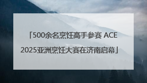 500余名烹饪高手参赛 ACE2025亚洲烹饪大赛在济南启幕