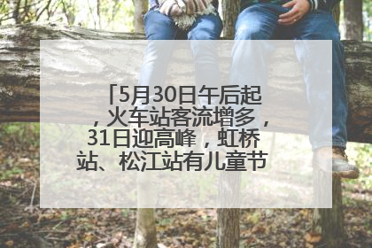5月30日午后起，火车站客流增多，31日迎高峰，虹桥站、松江站有儿童节和端午亲子活动