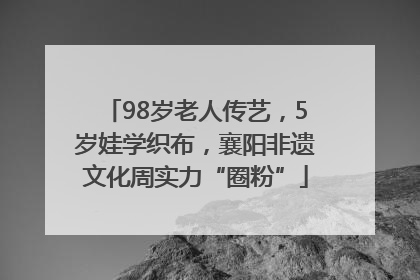 98岁老人传艺，5岁娃学织布，襄阳非遗文化周实力“圈粉”